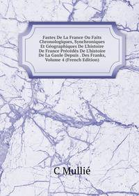 Fastes De La France Ou Faits Chronologiques, Synchroniques Et G?ographiques De L'histoire De France Pr?c?d?s De L'histoire De La Gaule Depuis . Des Franks, Volume 4 (French Edition)
