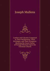 London and Calcutta Compared in Their Heathenism, Their Privileges, and Their Prospects: Showing the Great Claims of Foreign Missions Upon the Christian Church