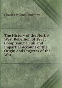 The History of the North-West Rebellion of 1885: Comprising a Full and Impartial Account of the Origin and Progress of the War