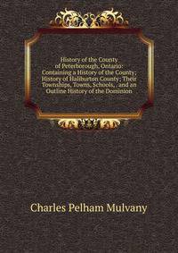 History of the County of Peterborough, Ontario: Containing a History of the County; History of Haliburton County; Their Townships, Towns, Schools, . and an Outline History of the Dominion