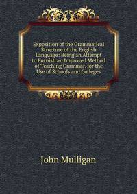 Exposition of the Grammatical Structure of the English Language: Being an Attempt to Furnish an Improved Method of Teaching Grammar. for the Use of Schools and Colleges