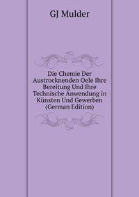 Die Chemie Der Austrocknenden Oele Ihre Bereitung Und Ihre Technische Anwendung in Kunsten Und Gewerben (German Edition)