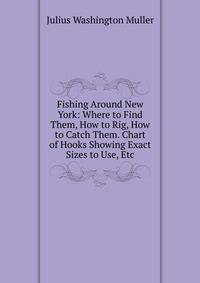 Fishing Around New York: Where to Find Them, How to Rig, How to Catch Them. Chart of Hooks Showing Exact Sizes to Use, Etc