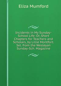 Incidents in My Sunday-School Life: Or, Short Chapters for Teachers and Scholars, by Lillie Montfort. Sel. from the Wesleyan Sunday-Sch. Magazine
