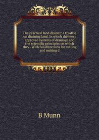 The practical land drainer: a treatise on draining land. In which the most approved systems of drainage and the scientific principles on which they . With full directions for cutting and making d