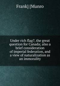 Under rich flag?, the great question for Canada; also a brief consideration of imperial federation, and a view of naturalization as an immorality