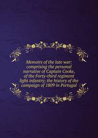 Memoirs of the late war: comprising the personal narrative of Captain Cooke, of the Forty-third regiment light infantry; the history of the campaign of 1809 in Portugal
