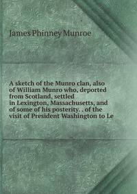 A sketch of the Munro clan, also of William Munro who, deported from Scotland, settled in Lexington, Massachusetts, and of some of his posterity. . of the visit of President Washington to Le