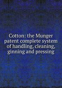 Cotton: the Munger patent complete system of handling, cleaning, ginning and pressing