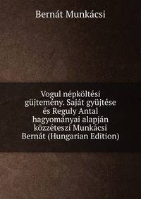 Vogul nepkoltesi gujtemeny. Sajat gyujtese es Reguly Antal hagyomanyai alapjan kozzeteszi Munkacsi Bernat (Hungarian Edition)
