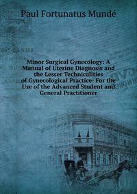 Minor Surgical Gynecology: A Manual of Uterine Diagnosis and the Lesser Technicalities of Gynecological Practice: For the Use of the Advanced Student and General Practitioner
