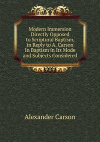 Modern Immersion Directly Opposed to Scriptural Baptism, in Reply to A. Carson In Baptism in Its Mode and Subjects Considered.
