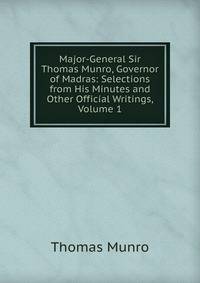 Major-General Sir Thomas Munro, Governor of Madras: Selections from His Minutes and Other Official Writings, Volume 1