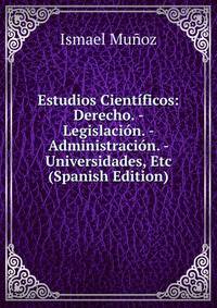 Estudios Cientificos: Derecho. - Legislacion. - Administracion. - Universidades, Etc (Spanish Edition)