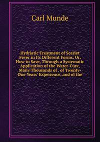 Hydriatic Treatment of Scarlet Fever in Its Different Forms, Or, How to Save, Through a Systematic Application of the Water-Cure, Many Thousands of . of Twenty-One Years' Experience, and of the