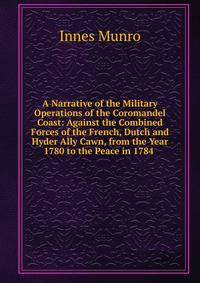 A Narrative of the Military Operations of the Coromandel Coast: Against the Combined Forces of the French, Dutch and Hyder Ally Cawn, from the Year 1780 to the Peace in 1784 .