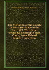 The Visitation of the County of Worcester Made in the Year 1569: With Other Pedigrees Relating to That County from Richard Mundy's Collection