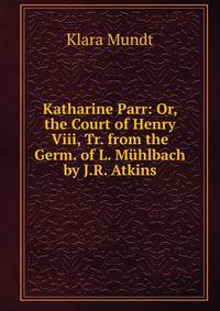 Katharine Parr: Or, the Court of Henry Viii, Tr. from the Germ. of L. Muhlbach by J.R. Atkins