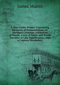 A New Gaelic Primer: Containing Elements of Pronunciation, an Abridged Grammar, Formation of Words, a List of Gaelic and Welsh Vocables of Like Signification, Also a Copious Vocabulary