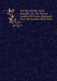 The Men Of The Third Republic; Or, The Present Leaders Of France. Reprinted From The London Daily News