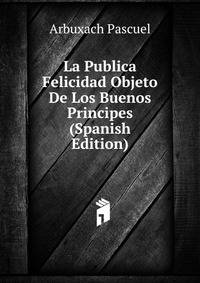 La Publica Felicidad Objeto De Los Buenos Principes (Spanish Edition)