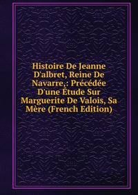 Histoire De Jeanne D'albret, Reine De Navarre,: Pr?c?d?e D'une ?tude Sur Marguerite De Valois, Sa M?re (French Edition)