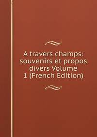A travers champs: souvenirs et propos divers Volume 1 (French Edition)