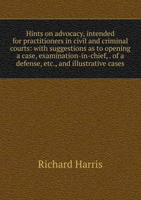 Hints on advocacy, intended for practitioners in civil and criminal courts: with suggestions as to opening a case, examination-in-chief, . of a defense, etc., and illustrative cases