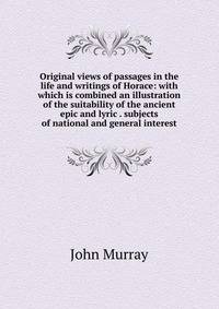 Original views of passages in the life and writings of Horace: with which is combined an illustration of the suitability of the ancient epic and lyric . subjects of national and general interest