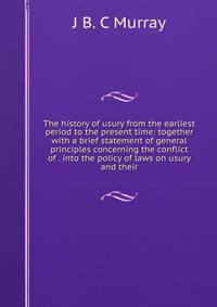 The history of usury from the earliest period to the present time: together with a brief statement of general principles concerning the conflict of . into the policy of laws on usury and their