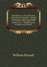 Orthophony; or, The cultivation of the voice in elocution. a manual of elementary exercises, adapted to Dr. Rush's "Philosophy of the human voice," . Designed as an introduction to Russell'