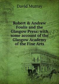 Robert &amp; Andrew Foulis and the Glasgow Press: with some account of the Glasgow Academy of the Fine Arts