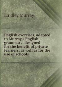 English exercises, adapted to Murray's English grammar .: designed for the benefit of private learners, as well as for the use of schools