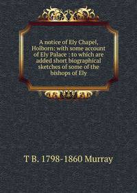 A notice of Ely Chapel, Holborn: with some account of Ely Palace : to which are added short biographical sketches of some of the bishops of Ely