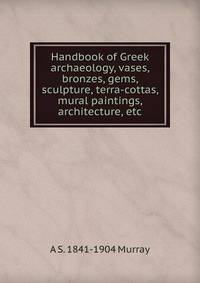 Handbook of Greek archaeology, vases, bronzes, gems, sculpture, terra-cottas, mural paintings, architecture, etc.