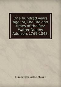 One hundred years ago; or, The life and times of the Rev. Walter Dulany Addison, 1769-1848;