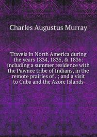 Travels in North America during the years 1834, 1835, &amp; 1836: including a summer residence with the Pawnee tribe of Indians, in the remote prairies of . ; and a visit to Cuba and the Azore Islands