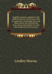 English grammar, adapted to the different classes of learners: with an appendix; containing rules and observations for assisting the more advanced students to write with perspicuity and accuracy