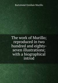 The work of Murillo; reproduced in two hundred and eighty-seven illustrations; with a biographical introd
