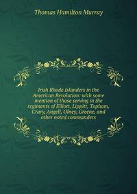 Irish Rhode Islanders in the American Revolution: with some mention of those serving in the regiments of Elliott, Lippitt, Topham, Crary, Angell, Olney, Greene, and other noted commanders