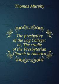 The presbytery of the Log College: or, The cradle of the Presbyterian Church in America