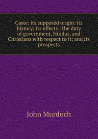 Caste: its supposed origin: its history; its effects : the duty of government, Hindus, and Christians with respect to it; and its prospects