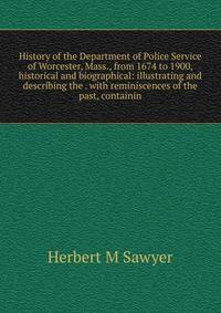 History of the Department of Police Service of Worcester, Mass., from 1674 to 1900, historical and biographical: illustrating and describing the . with reminiscences of the past, containin