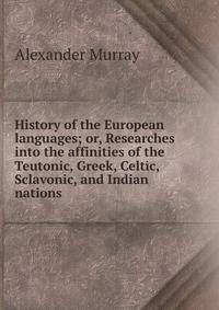 History of the European languages; or, Researches into the affinities of the Teutonic, Greek, Celtic, Sclavonic, and Indian nations