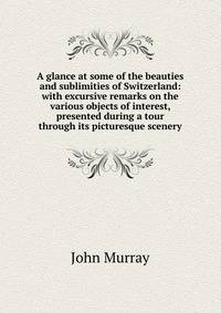 A glance at some of the beauties and sublimities of Switzerland: with excursive remarks on the various objects of interest, presented during a tour through its picturesque scenery