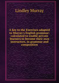 A key to the Exercises adapted to Murray's English grammar: calculated to enable private learners to become their own instructors, in grammar and composition
