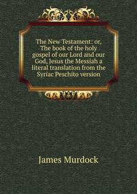 The New Testament: or, The book of the holy gospel of our Lord and our God, Jesus the Messiah a literal translation from the Syriac Peschito version