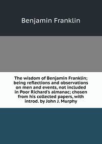 The wisdom of Benjamin Franklin; being reflections and observations on men and events, not included in Poor Richard's almanac; chosen from his collected papers, with introd. by John J. Murphy