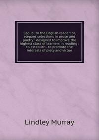 Sequel to the English reader: or, elegant selections in prose and poetry : designed to improve the highest class of learners in reading : to establish . to promote the interests of piety and virtue