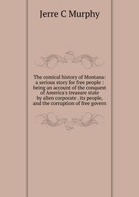 The comical history of Montana: a serious story for free people : being an account of the conquest of America's treasure state by alien corporate . its people, and the corruption of free govern